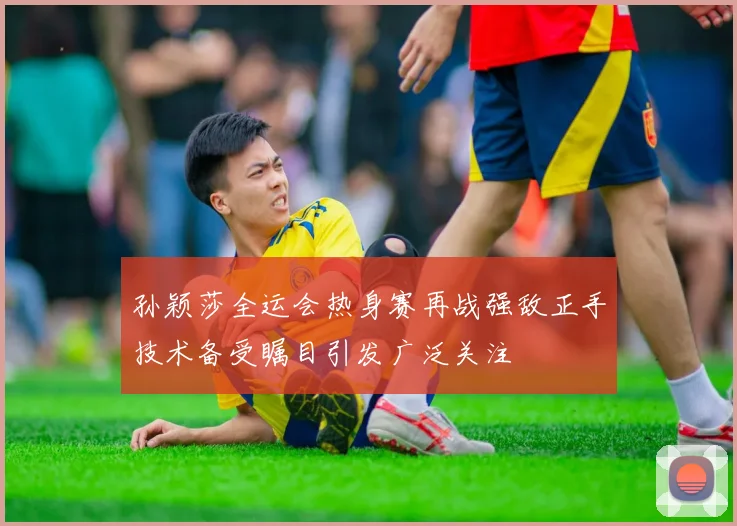 孙颖莎全运会热身赛再战强敌正手技术备受瞩目引发广泛关注