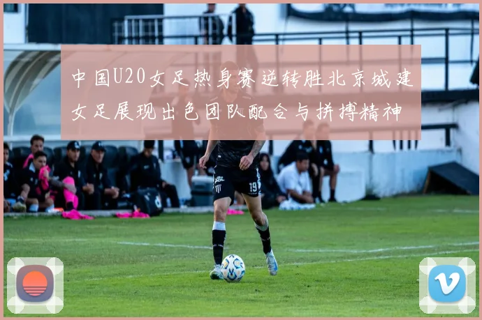 中国U20女足热身赛逆转胜北京城建女足展现出色团队配合与拼搏精神